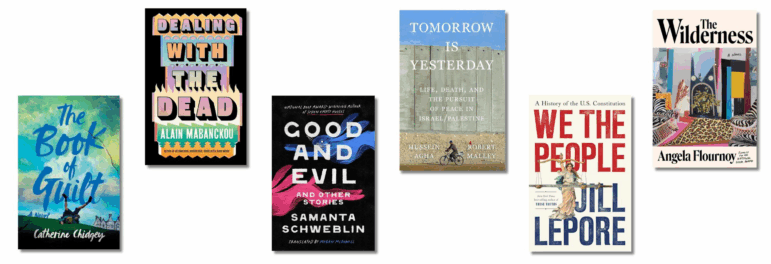 Book covers of The Book of Guilt, by Catherine Chidgey; Dealing with the Dead: A Novel, by Alain Mabanckou; Good and Evil and Other Stories, by Samanta Schweblin, translated by Megan McDowell; Tomorrow Is Yesterday: Life, Death, and the Pursuit of Peace in Israel/Palestine by Hussein Agha and Robert Malley; We the People: A History of the U.S. Constitution, by Jill Lepore; The Wilderness: A Novel by Angela Flournoy