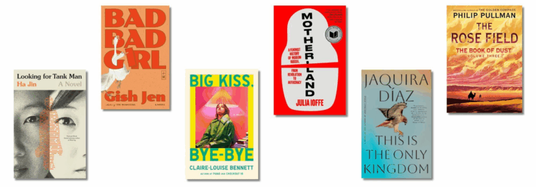 Book covers of: Looking for Tank Man, by Ha Jin; Bad Bad Girl, by Gish Jen; Big Kiss, Bye-Bye, by Claire Louise-Bennett; Motherland: A Feminist History of Modern Russia, from Revolution to Autocracy, by Julia Ioffe; This Is the Only Kingdom, by Jaquira Díaz; The Rose Field: The Book of Dust, Volume 3, by Philip Pullman