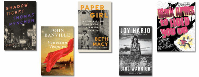 Book covers of: Shadow Ticket, by Thomas Pynchon; Venetian Vespers, by John Banville; Paper Girl: A Memoir of Home and Family in a Fractured America, by Beth Macy; Girl Warrior: On Coming of Age, by Joy Harjo; Black Arms to Hold You Up: A History of Black Resistance, by Ben Passmore