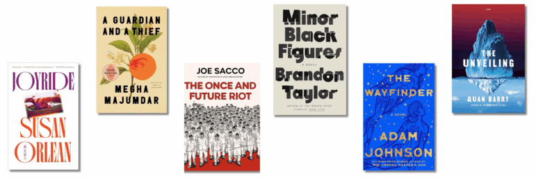 Book covers of: Joyride, by Susan Orlean; A Guardian and a Thief, by Megha Majumdar; The Once and Future Riot, by Joe Sacco; Minor Black Figures, by Brandon Taylor; The Wayfinder, by Adam Johnson; The Unveiling, by Quan Barry