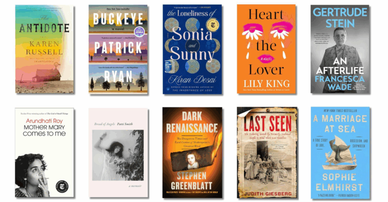 The Antidote by Karen Russell; Buckeye by Patrick Ryan, The Loneliness of Sonia and Sunny by Kiran Desai, Heart the Lover by Lily King, Gertrude Stein: An Afterlife by Francesca Wade
Mother Mary Comes to Me by Arundhati Roy, Bread of Angels by Patti Smith, Dark Renaissance: The Dangerous Times and Fatal Genius of Shakespeare's Greatest Rival by Stephen Greenblatt, Last Seen by Judith Giesberg, A Marriage at Sea by Sophie Elmhirst