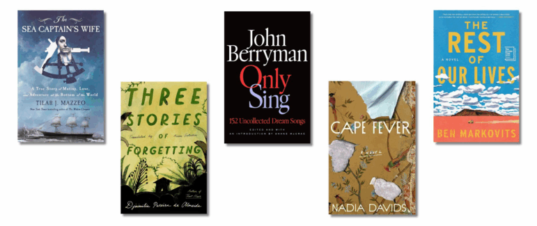 Book covers of: Only Sing: The Sea Captain’s Wife: A True Story of Mutiny, Love, and Adventure at the Bottom of the World, by Tilar Mazzeo, Three Stories of Forgetting, by Djaimilia Pereira de Almeida, translated from the Portuguese by Alison Entrekin, 152 Uncollected Dream Songs, by John Berryman, Cape Fever, by Nadia Davids, The Rest of Our Lives, by Ben Markovits