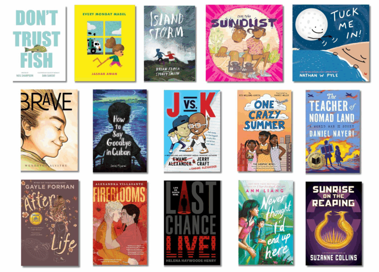 Book covers of: Don't Trust Fish, by Neil Sharpson, illustrated by Dan Santat; Every Monday Mabel, by Jashar Awan; Island Storm, by Brian Floca, illustrated by Sydney Smith; Sundust, by Zeke Peña; Tuck Me In! A Science Bedtime Story, by Nathan W. Pyle; Brave, by Weshoyot Alvitre; How to Say Goodbye in Cuban, by Daniel Miyares; J vs. K, by Jerry Craft and Kwame Alexander; One Crazy Summer: The Graphic Novel, by Rita Williams-Garcia, illustrated by Sharee Miller; The Teacher of Nomad Land: A World War II Story, by Daniel Nayeri; After Life, by Gayle Forman; Fireblooms, by Alexandra Villasante; Last Chance: Live! by Helena Haywoode Henry; Never Thought I'd End Up Here, by Ann Liang; Sunrise on the Reaping, by Suzanne Collins