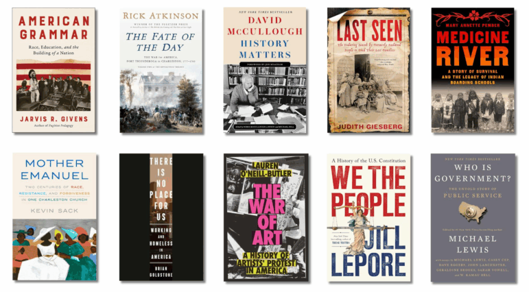 Book covers of: American Grammar: Race, Education, and the Building of a Nation, by Jarvis R. Givens; The Fate of the Day: The War for America, Fort Ticonderoga to Charleston, 1777-1780, by Rick Atkinson; History Matters, by David McCullough, Dorie McCullough Lawson (contributor), Michael Hill (contributor); Last Seen: The Enduring Search by Formerly Enslaved People to Find Their Lost Families, by Judith Giesberg; Medicine River: A Story of Survival and the Legacy of Indian Boarding Schools, by Mary Annette Pember; Mother Emanuel: Two Centuries of Race, Resistance, and Forgiveness in One Charleston Church, by Kevin Sack; There Is No Place for Us: Working and Homeless in America, by Brian Goldstone; The War of Art: A History of Artists' Protest in America, by Lauren O'Neill-Butler; We the People: A History of the U.S. Constitution, by Jill Lepore