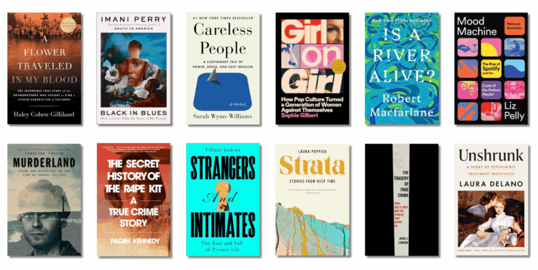 Book covers of: A Flower Traveled in My Blood: The Incredible True Story of the Grandmothers Who Fought to Find a Stolen Generation of Children, by Haley Cohen Gilliland; Black in Blues: How a Color Tells the Story of My People, by Imani Perry; Careless People: A Cautionary Tale of Power, Greed, and Lost Idealism, by Sarah Wynn-Williams; Girl on Girl: How Pop Culture Turned a Generation of Women Against Themselves, by Sophie Gilbert; Is a River Alive? by Robert Macfarlane; Mood Machine: The Rise of Spotify and the Costs of the Perfect Playlist, by Liz Pelly; Murderland: Crime and Bloodlust in the Time of Serial Killers, by Caroline Fraser; The Secret History of the Rape Kit: A True Crime Story, by Pagan Kennedy; Strangers and Intimates: The Rise and Fall of Private Life, by Tiffany Jenkins; Strata: Stories from Deep Time, by Laura Poppick; The Tragedy of True Crime: Four Guilty Men and the Stories That Define Us, by John J. Lennon; Unshrunk: A Story of Psychiatric Treatment Resistance, by Laura Delano