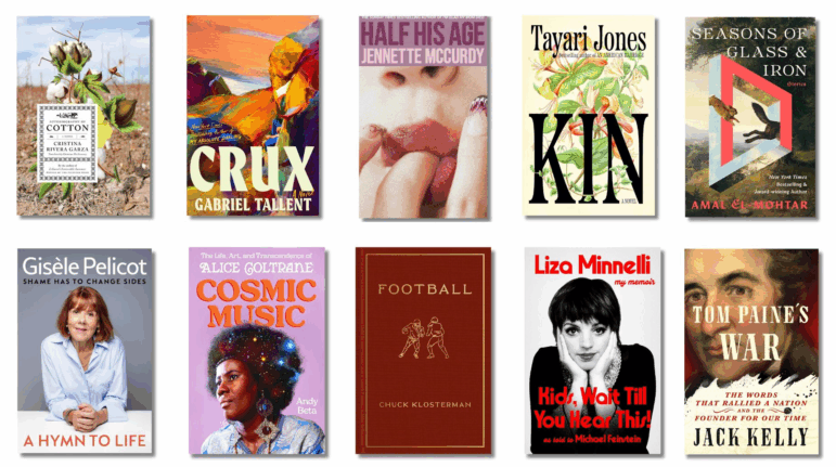 Book covers of: Autobiography of Cotton, by Cristina Rivera Garza, translated by Christina MacSweeny; Crux, by Gabriel Tallent; Half His Age, by Jennette McCurdy; Kin, by Tayari Jones; Seasons of Glass & Iron: Stories, by Amal El-Mohtar; A Hymn to Life: Shame Has to Change Sides, by Gisèle Pelicot; Cosmic Music: The Life, Art, and Transcendence of Alice Coltrane, by Andy Beta; Football, by Chuck Klostermann; Kids, Wait Till You Hear This! by Liza Minnelli, with Michael Feinstein; Tom Paine’s War: The Words that Rallied a Nation and the Founder of Our Time, by Jack Kelly